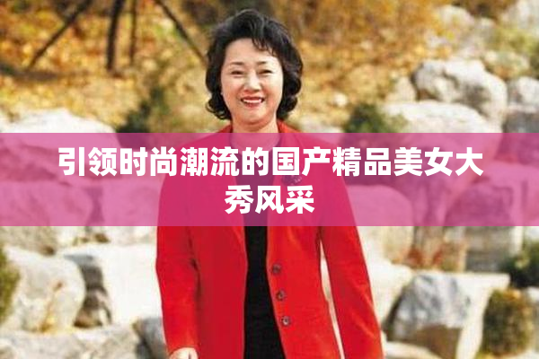 引领时尚潮流的国产精品美女大秀风采