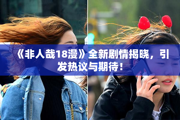 《非人哉18漫》全新剧情揭晓，引发热议与期待！