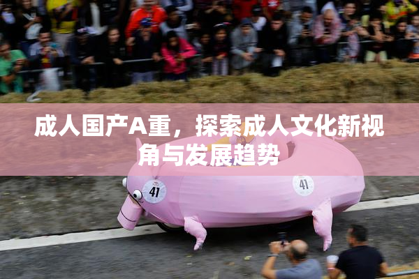 成人国产A重，探索成人文化新视角与发展趋势