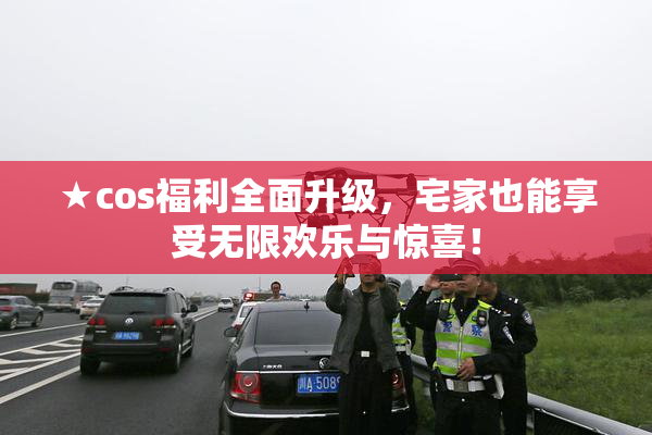 ★cos福利全面升级，宅家也能享受无限欢乐与惊喜！