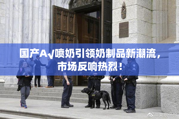 国产A√喷奶引领奶制品新潮流，市场反响热烈！