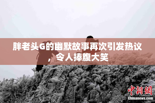 胖老头G的幽默故事再次引发热议，令人捧腹大笑