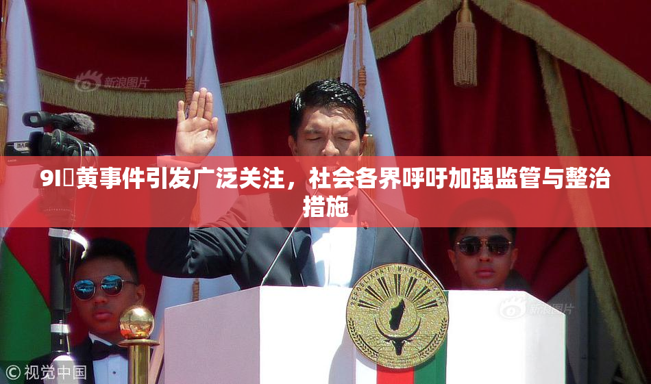9I婬黄事件引发广泛关注，社会各界呼吁加强监管与整治措施