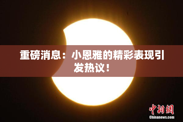 重磅消息：小恩雅的精彩表现引发热议！