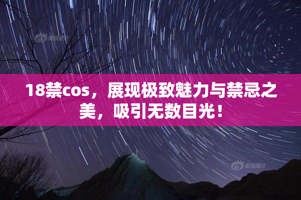 18禁cos，展现极致魅力与禁忌之美，吸引无数目光！