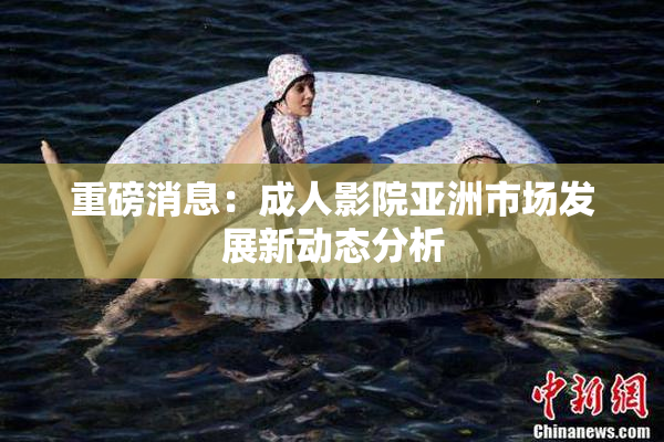 重磅消息：成人影院亚洲市场发展新动态分析