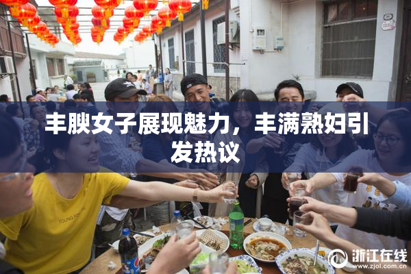 丰腴女子展现魅力，丰满熟妇引发热议