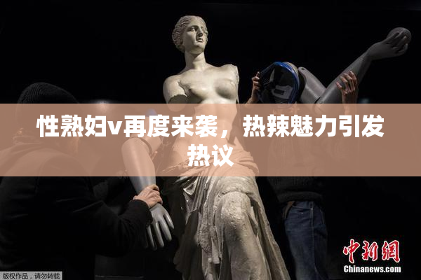 性熟妇v再度来袭，热辣魅力引发热议