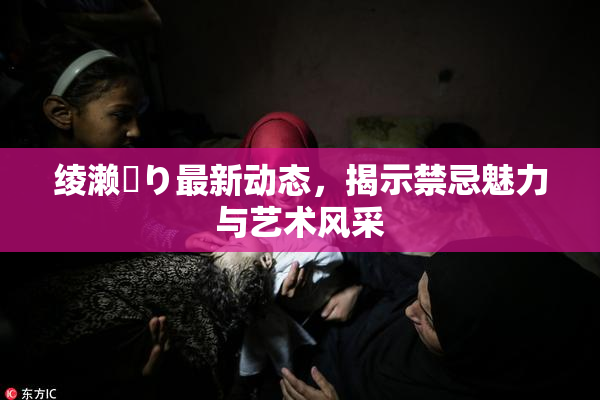 绫濑✿り最新动态，揭示禁忌魅力与艺术风采