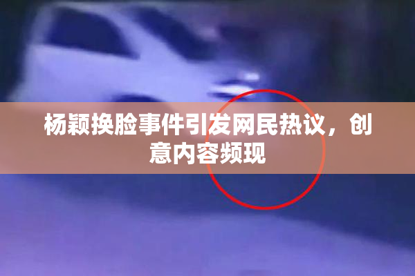 杨颖换脸事件引发网民热议，创意内容频现
