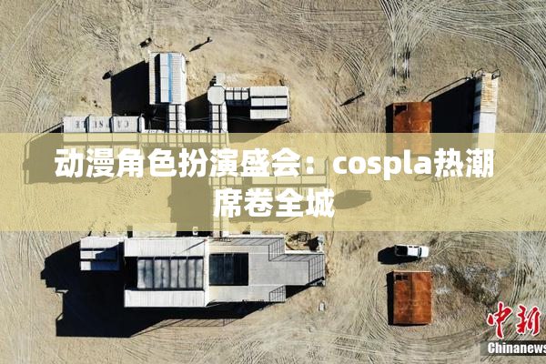 动漫角色扮演盛会：cospla热潮席卷全城