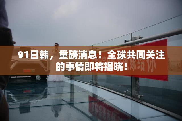 91日韩，重磅消息！全球共同关注的事情即将揭晓！