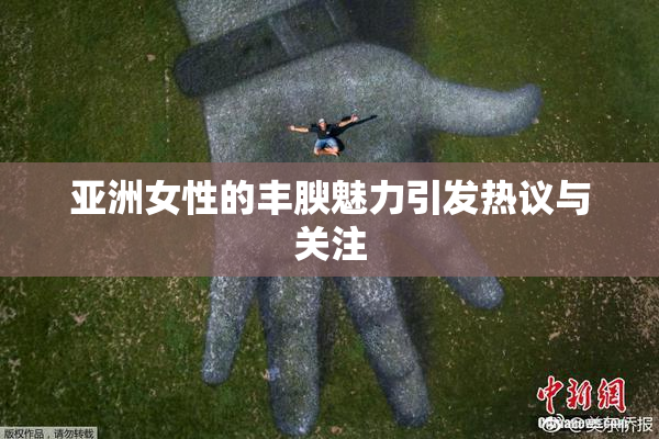 亚洲女性的丰腴魅力引发热议与关注