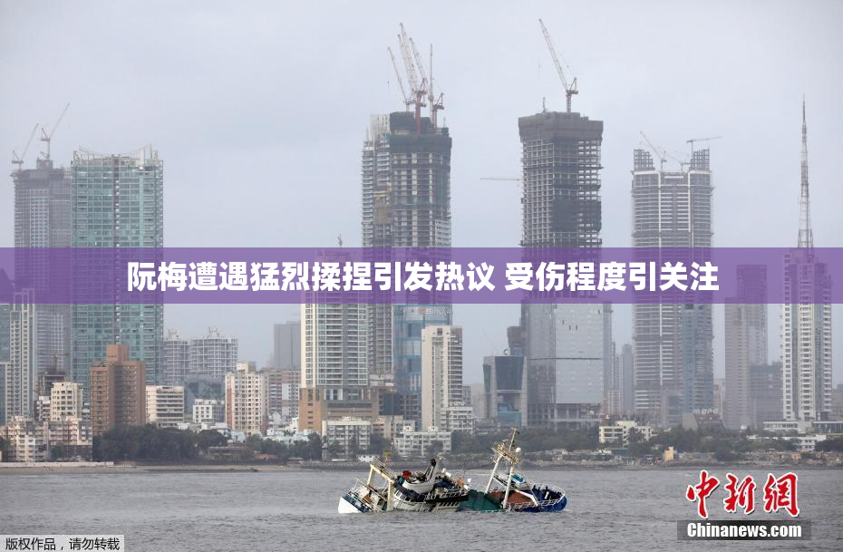 阮梅遭遇猛烈揉捏引发热议 受伤程度引关注