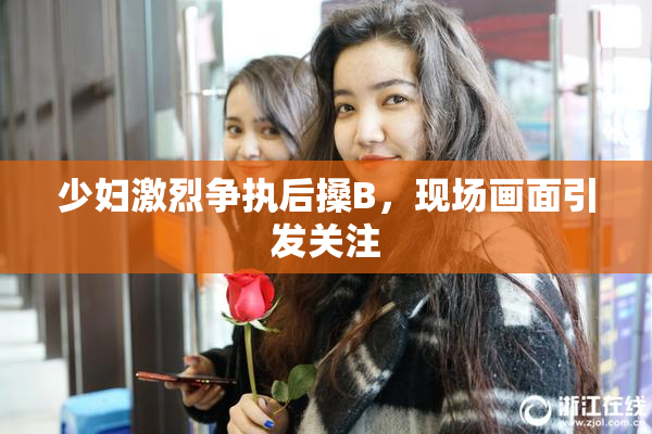 少妇激烈争执后搡B，现场画面引发关注