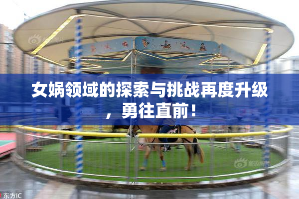 女娲领域的探索与挑战再度升级，勇往直前！