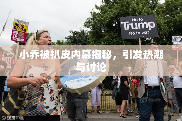 小乔被扒皮内幕揭秘，引发热潮与讨论