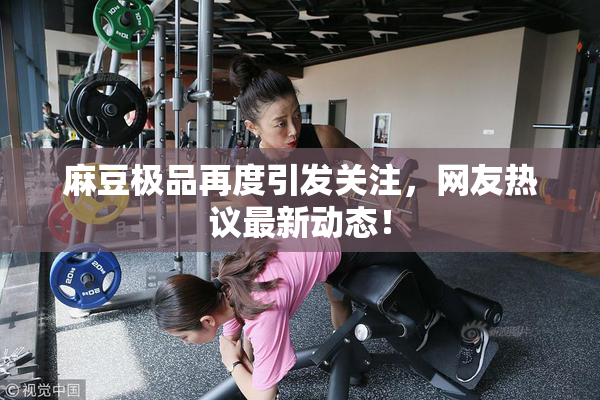 麻豆极品再度引发关注，网友热议最新动态！