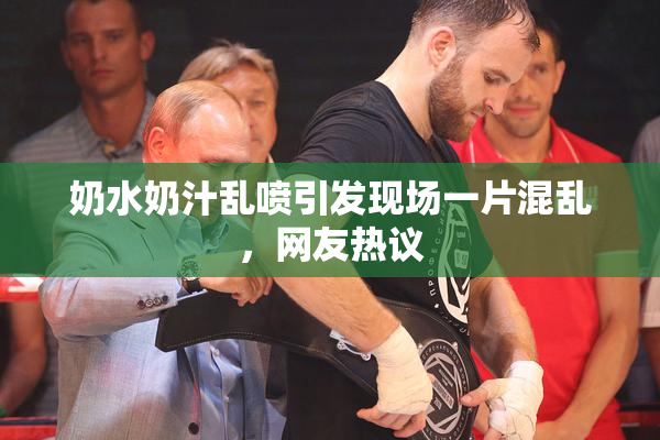 奶水奶汁乱喷引发现场一片混乱，网友热议