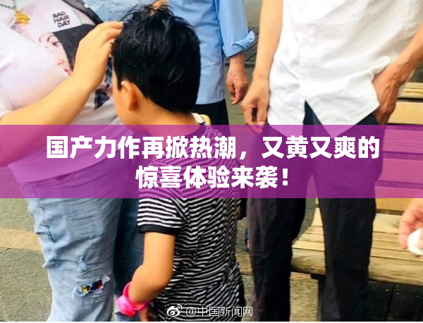 国产力作再掀热潮，又黄又爽的惊喜体验来袭！