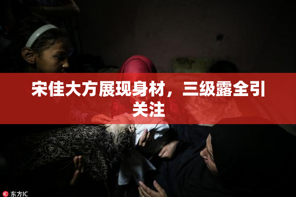 宋佳大方展现身材，三级露全引关注