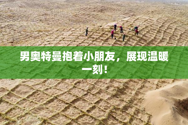 男奥特曼抱着小朋友，展现温暖一刻！