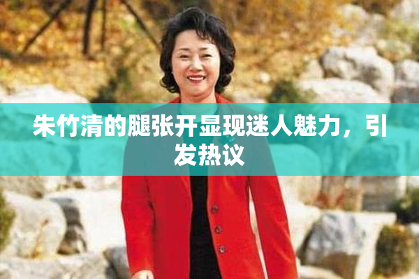 朱竹清的腿张开显现迷人魅力，引发热议