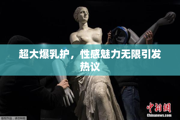 超大爆乳护，性感魅力无限引发热议