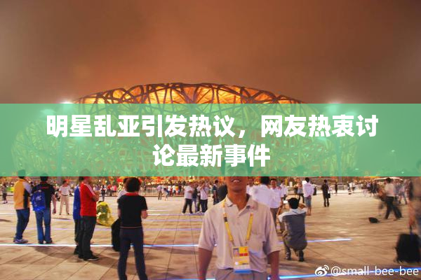 明星乱亚引发热议，网友热衷讨论最新事件