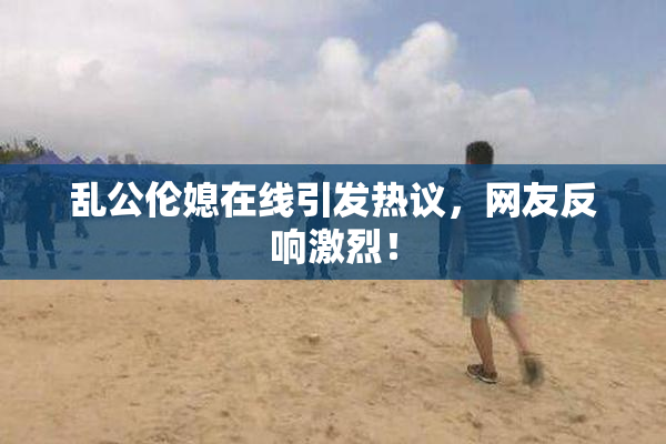 乱公伦媳在线引发热议，网友反响激烈！