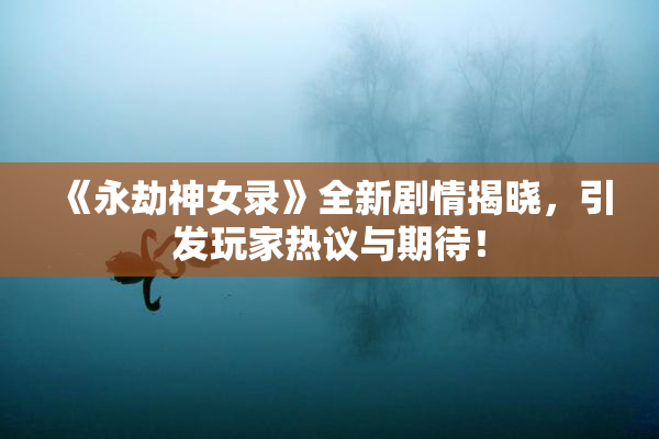 《永劫神女录》全新剧情揭晓，引发玩家热议与期待！