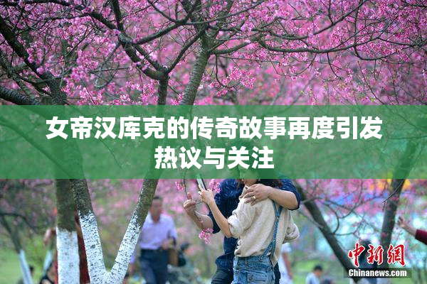 女帝汉库克的传奇故事再度引发热议与关注