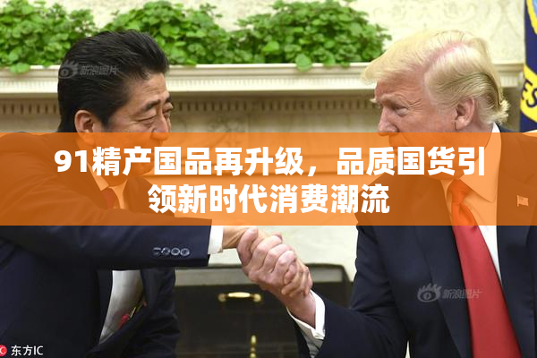 91精产国品再升级，品质国货引领新时代消费潮流
