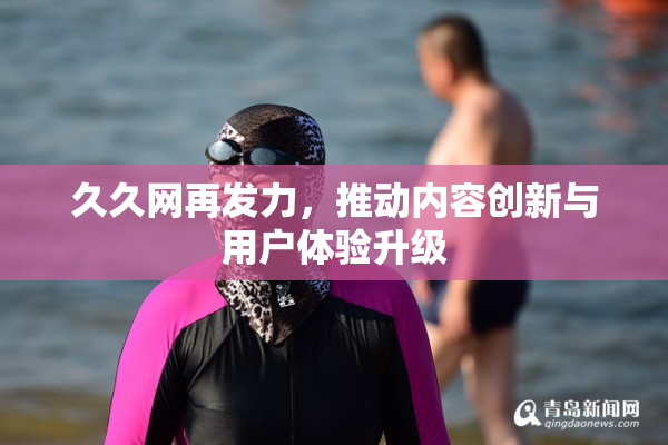 久久网再发力，推动内容创新与用户体验升级