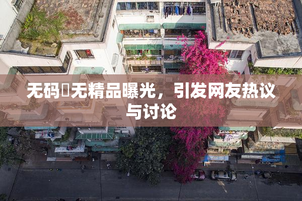 无码囯无精品曝光，引发网友热议与讨论