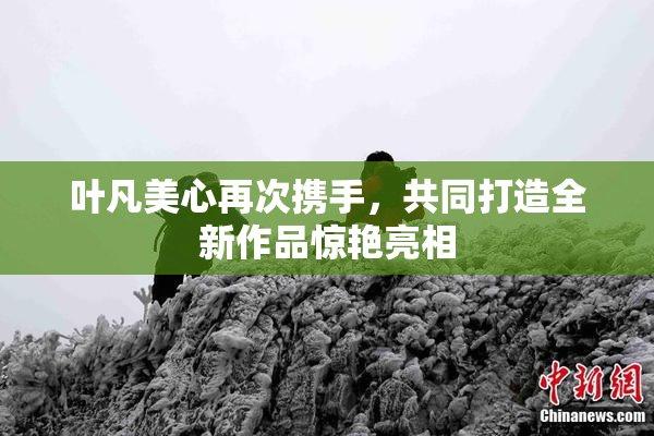叶凡美心再次携手，共同打造全新作品惊艳亮相