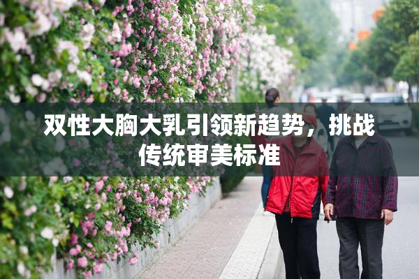 双性大胸大乳引领新趋势，挑战传统审美标准