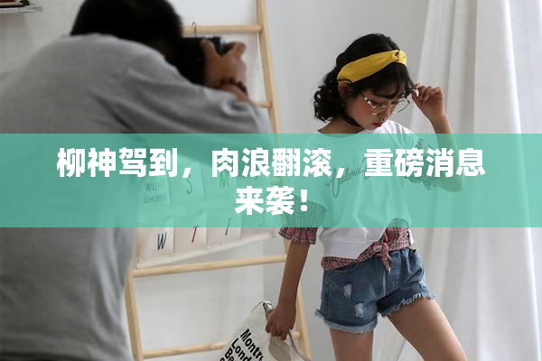 柳神驾到，肉浪翻滚，重磅消息来袭！