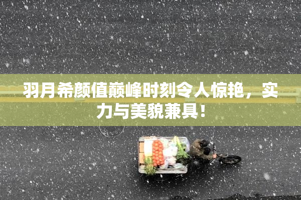 羽月希颜值巅峰时刻令人惊艳，实力与美貌兼具！