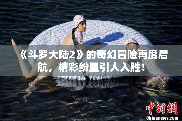 《斗罗大陆2》的奇幻冒险再度启航，精彩纷呈引人入胜！