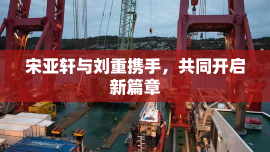 宋亚轩与刘重携手，共同开启新篇章