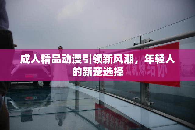 成人精品动漫引领新风潮，年轻人的新宠选择