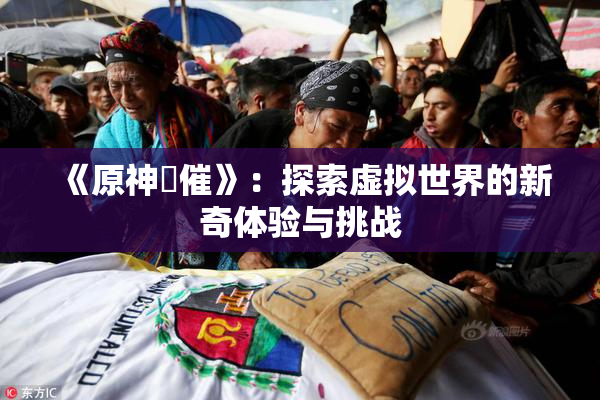 《原神婬催》：探索虚拟世界的新奇体验与挑战