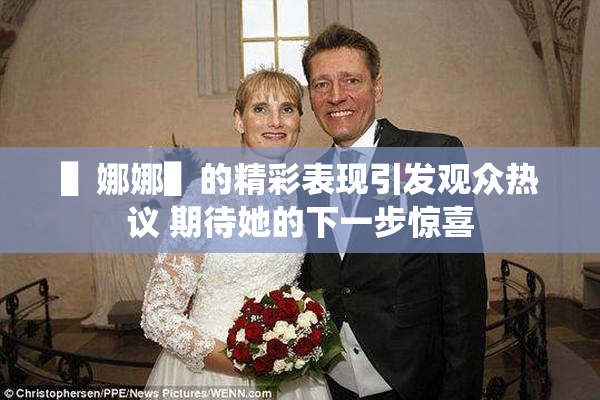 ▌娜娜▌的精彩表现引发观众热议 期待她的下一步惊喜