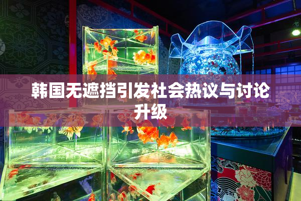 韩国无遮挡引发社会热议与讨论升级