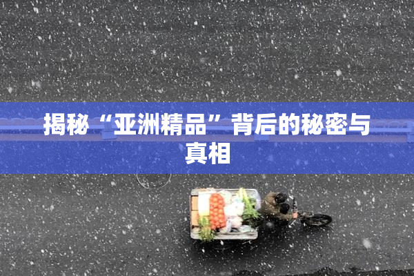 揭秘“亚洲精品”背后的秘密与真相