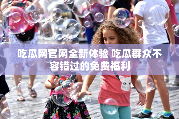 吃瓜网官网全新体验 吃瓜群众不容错过的免费福利