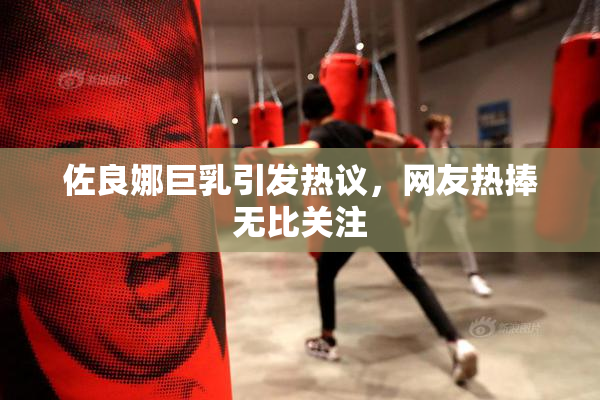 佐良娜巨乳引发热议，网友热捧无比关注