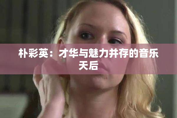 朴彩英：才华与魅力并存的音乐天后