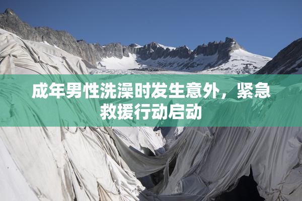 成年男性洗澡时发生意外，紧急救援行动启动